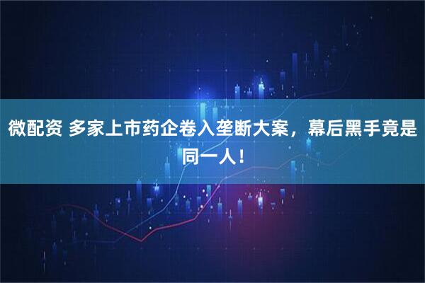 微配资 多家上市药企卷入垄断大案，幕后黑手竟是同一人！