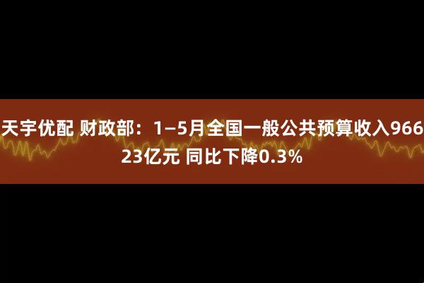 天宇优配 财政部：1—5月全国一般公共预算收入96623亿元 同比下降0.3%