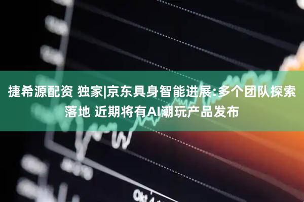 捷希源配资 独家|京东具身智能进展:多个团队探索落地 近期将有AI潮玩产品发布