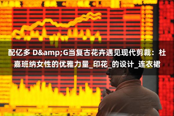 配亿多 D&G当复古花卉遇见现代剪裁：杜嘉班纳女性的优雅力量_印花_的设计_连衣裙