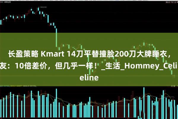 长盈策略 Kmart 14刀平替撞脸200刀大牌睡衣，网友：10倍差价，但几乎一样！_生活_Hommey_Celine