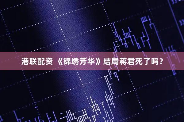 港联配资 《锦绣芳华》结局蒋君死了吗？
