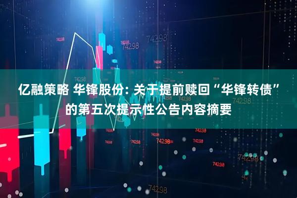 亿融策略 华锋股份: 关于提前赎回“华锋转债”的第五次提示性公告内容摘要