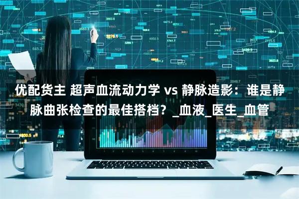 优配货主 超声血流动力学 vs 静脉造影：谁是静脉曲张检查的最佳搭档？_血液_医生_血管