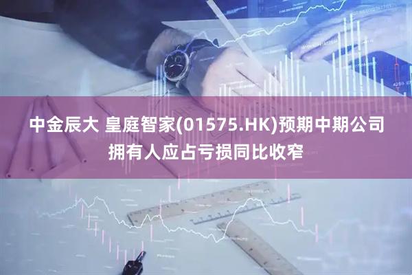 中金辰大 皇庭智家(01575.HK)预期中期公司拥有人应占亏损同比收窄