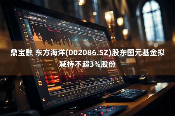 鼎宝融 东方海洋(002086.SZ)股东国元基金拟减持不超3%股份