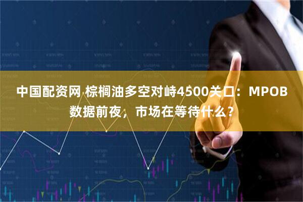 中国配资网 棕榈油多空对峙4500关口：MPOB数据前夜，市场在等待什么？