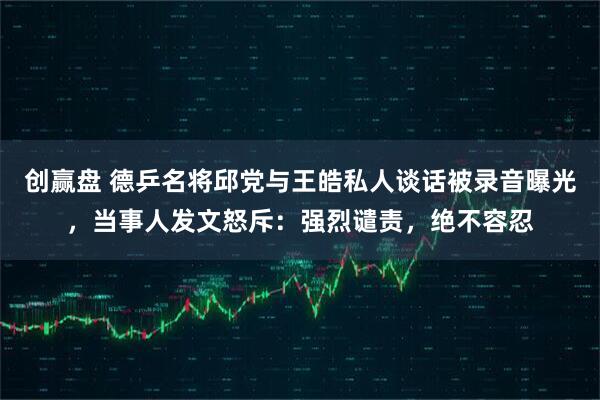 创赢盘 德乒名将邱党与王皓私人谈话被录音曝光，当事人发文怒斥：强烈谴责，绝不容忍