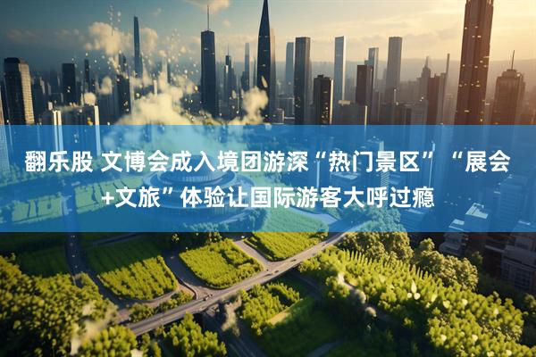 翻乐股 文博会成入境团游深“热门景区” “展会+文旅”体验让国际游客大呼过瘾