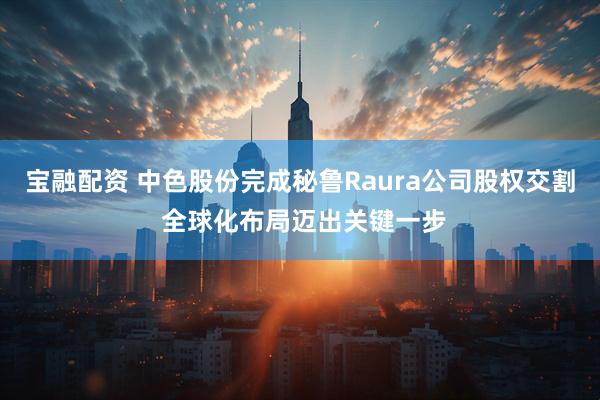 宝融配资 中色股份完成秘鲁Raura公司股权交割 全球化布局迈出关键一步